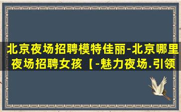 北京夜场招聘模特佳丽-北京哪里夜场招聘女孩【-魅力夜场.引领热辣潮流】